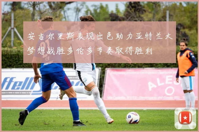 安吉尔里斯表现出色助力亚特兰大梦想战胜多伦多节奏取得胜利